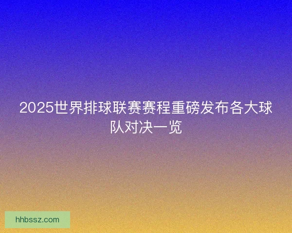 2025世界排球联赛赛程重磅发布各大球队对决一览