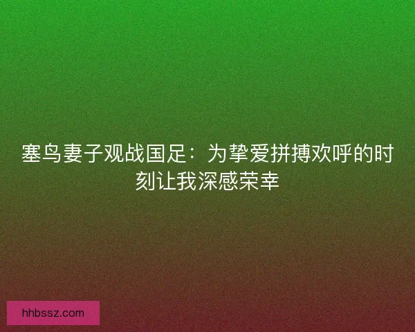 塞鸟妻子观战国足：为挚爱拼搏欢呼的时刻让我深感荣幸