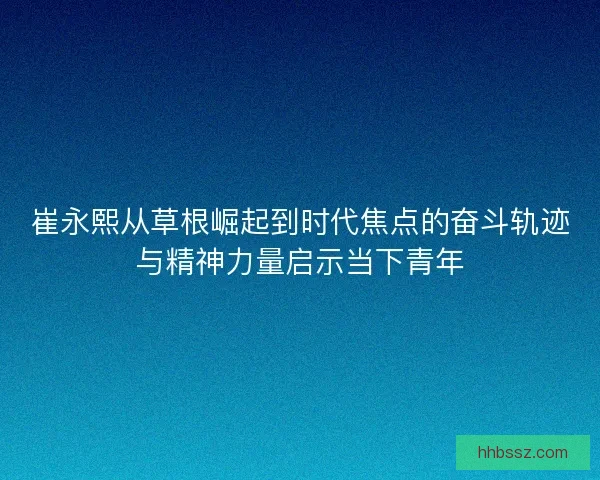 崔永熙从草根崛起到时代焦点的奋斗轨迹与精神力量启示当下青年