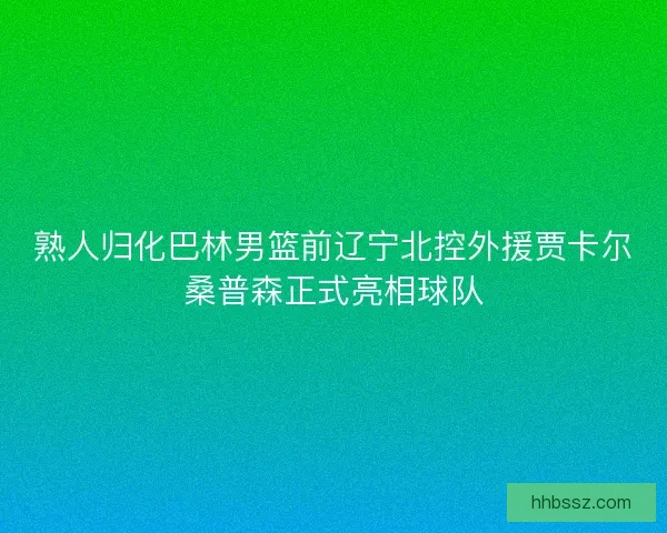 熟人归化巴林男篮前辽宁北控外援贾卡尔桑普森正式亮相球队